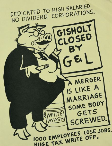 Political flyer by Sid  that reads: "Dedicated to high salaried no dividend corporations." Below is an illustration of a pig wearing a suit and tie, holding a cigar in one hand and a sign in the other which reads: "Gisholt Closed by G&L." There is a can of "White Wash" in the center. Another board reads: "A merger is like a marriage, some body gets screwed." Text at bottom reads: "1000 employees lose jobs. Huge tax write off." G&L refers to Giddings and Lewis, which became the parent company of Gisholt Machine Company in 1971.
