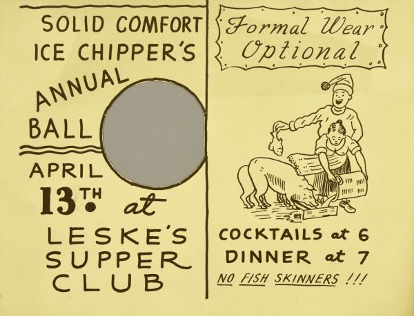 Two-fold invitation to the Ice Chipper's annual ball. The front, with humorous text "Eugene Beckman Here's Lookin at Your Ice Hole," has a round hole cutout that is revealing what seems to be a provocative pair of bent knees with a hand dangling a fish over them. Inside, the pair of knees are actually the rears of two pigs with a man in a stocking hat holding a fish with outstretched arm. He stands directly behind a woman, who is bent over pouring slop into the pigs' trough; the man's other hand is sexually suggestively hidden by his waist. The text for the inside spread reads: "Solid Comfort Ice Chipper's Annual Ball April 13th at Leske's Supper Club" and "Formal Wear Optional. Cocktails at 6. Dinner at 7. No Fish Skinners!!!"