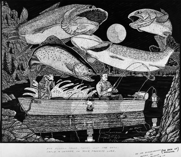Elaborate pen-and-ink drawing of two fisherman at night sitting in a small motorboat (named PAM) on a lake. Large trout are looming over their heads with a full moon (with a face inside) in the background. One man is sitting in the front of the boat, holding a bent fishing rod with a taut line that is disappearing into the water with a fresh catch on the line. The man on the left is sitting in the back of the boat, holding the hood of his parka pulled over his head. His fishing pole is braced in front of him and is also bent over it with a taut line. There is a large splash on the other side of the boat. Insects are flying around two lanterns hanging from hooks one two sides of the boat. Sid's authorship is in the lower right corner.

Caption under the drawing: "For fishing fever, there's just one cure, catch a lunker on your favorite lure."

The drawing is inscribed to Joe Domerhausen.

On the back of the drawing is written: "There is an erie (<i>sic</i>) mysticism that haunts your senses when your go trout fishing on Devil's Lake. Your imagination conjures many illusory images that become phantoms in the night and feed the expectancy of a probable lunker nibbling on your worm or mayfly bait. One night Art Butterfield and I were fishing when both poles bent simultaneously. I had pulled the parka over my head to ward off the rising fog. Who caught the lunker? I had hooked it! It weighed about 4 pounds. The irony of the situation was that while Art worked hard I had nailed the trout with little or no effort. That's fishing."