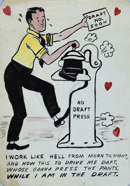 Cartoon drawing of a man standing in profile, sweating while working at a commercial pants pressing machine marked: "No Draft Press." He holds out a card that reads "Draft No. Soon." Puffs of steam and small red heart shapes are floating in the air. Text at bottom reads: "I work like hell from morn til night and now this to drive me daft, whose (<i>sic</i>) gonna press the pants while I am in the draft."