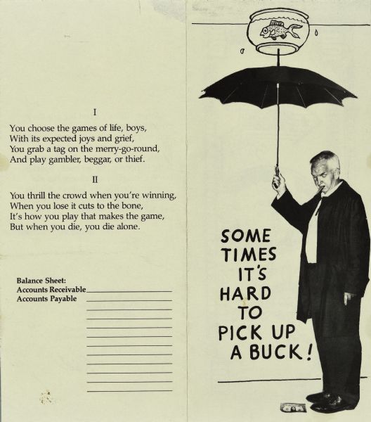 Two-fold graphic creation by Sid, exterior front and back. The front pictures a photograph of Sid looking down at a dollar bill on the ground. He is holding an umbrella that is balancing a fish bowl drawn on top with a fish inside. The text reads: "Sometimes It's Hard to Pick Up A Buck." On the back are two stanzas by Sid about the miserable life of poor boys is printed above a balance sheet that includes an empty line for "Accounts Receivable" and many empty lines for "Accounts Payable."
