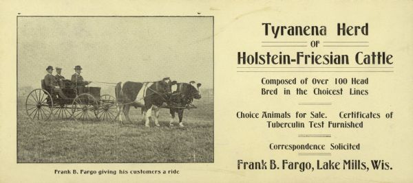 An advertising card includes a photograph of a man in an open carriage holding the reins of a team of Holstein-Friesian cattle. Two well-dressed men are sitting behind him. The caption under the photograph reads: "Frank B. Fargo giving his customers a ride." The advertisement describes the "Tyranena Herd of Holstein-Friesian Cattle" which Fargo established on his farm near Lake Mills. The name Tyranena has been used for both Rock Lake and a pre-historic Native American settlement near Lake Mills.   
