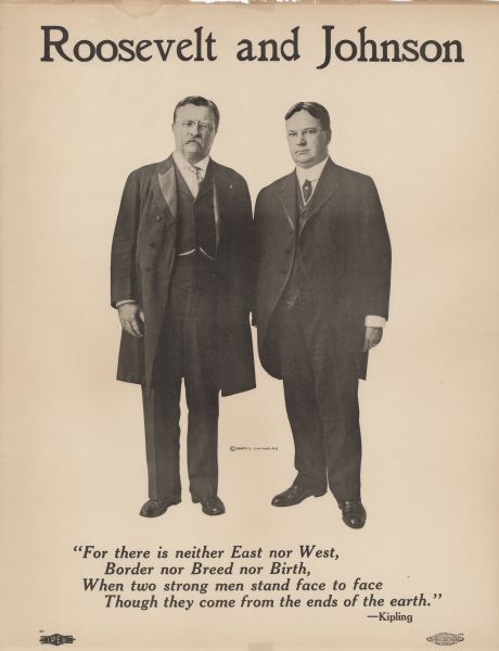Poster featuring Theodore Roosevelt and his running mate in the 1912 presidential campaign, Hiram Johnson. Both men are wearing suits and eyeglasses and are standing side-by-side. Underneath the men is a quote from Rudyard Kipling reading: "For there is neither East nor West, Border nor Breed nor Birth, When two strong men stand face to face Though they come from the ends of the earth."