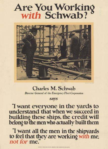 Poster featuring a photograph of Charles Schwab overseeing men who are working in a shipyard. Text reads: "Charles M. Schwab, Director General of the Emergency Fleet Corporation, says 'I want everyone in the yards to understand that when we succeed in building these ships, the credit will belong to the men who actually built them.' 'I want all the men in the shipyards to feel that they are working <i>with</i> me, <i>not for</i> me.'"