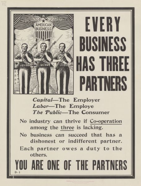 Poster with cartoon depicting three men armed with bayoneted rifles, standing in front of a pillar, with factory buildings in the background. The men are wearing sashes, with Capital on the left, The Public in the center, and Labor on the right. The pillar has a shield that is labeled American Business. Text reads: "EVERY BUSINESS HAS THREE PARTNERS. Capital — The Employer, Labor — The Employe [sic], The Public — The Consumer. No industry can thrive if Co=operation among the three is lacking. No business can succeed that has a dishonest or indifferent partner. Each partner owes a duty to the others. YOU ARE ONE OF THE PARTNERS."