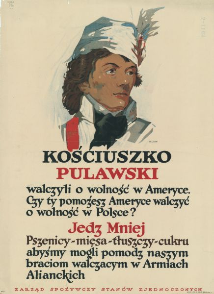 Poster in Polish with an illustration of Tadeusz Ko&#347;ciuszko, a Polish military leader who fought with the Americans during the Revolutionary War. This was an American poster and seems to be directed toward Polish-speaking Americans. Text as translated reads: Ko&#347;ciuszko and [Casimir] Pulawski fought for freedom in America. Will you help America fight for Poland's freedom? Eat less wheat, fat, and sugar so we can help our brothers who fight in the army.