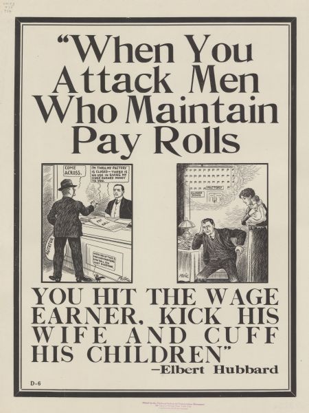 Poster with two cartoon panels. In the one on the left, a man wearing a hat and smoking a cigar is carrying a sack labeled "Agitator." He is demanding of another man, who is seated at a desk with a Pay Roll in front of him, that he "Come across." The man is replying: "I'm thru, my factory is closed — there is no use in giving my hard earned money to you." A cartoon blackbird is commenting: "When you attack a man who maintains a pay roll you hurt everyone." In the second panel on the right, a man is slumped in a chair at home, next to a table piled with due bills. His wife and child are standing and looking on. Above the man is a cloud, demonstrating the man imagining a factory with a "Closed Down" sign in front of it. Poster text at the bottom reads: "'When You Attack Men Who Maintain Pay Rolls, YOU HIT THE WAGE EARNER, KICK HIS WIFE AND CUFF HIS CHILDREN' — Elbert Hubbard."