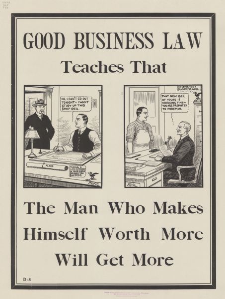 Poster with two cartoon panels. In the first panel on the left, a man is sing at a desk with a roll labeled "Plans" and saying to another man, who is standing in the doorway: "No, I can't go out tonight - I want study up this shop idea." A cartoon blackbird is commenting: "Taking a live interest in your work brings you success." In the second panel on the right, the previously seated man is wearing a shop apron and standing in front of a desk where a well-dressed man is sitting. This man is saying: "That new idea of yours is working fine — you are promoted to foreman." The blackbird is commenting: "He never was a slacker for work." Poster text reads: "GOOD BUSINESS LAW Teaches That The Man Who Makes Himself Worth More Will Get More."