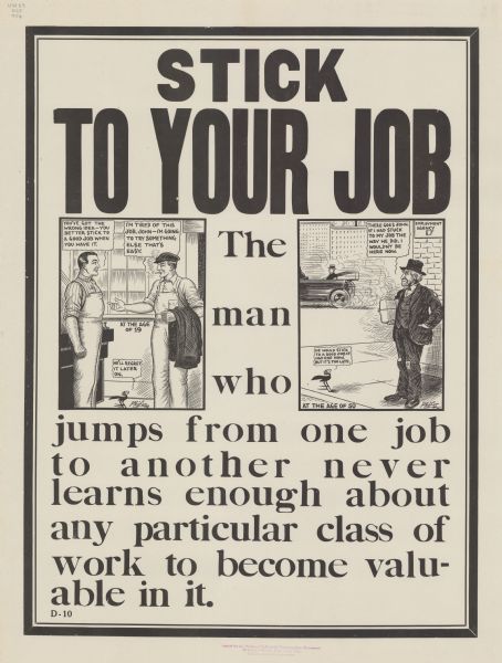 Poster including two cartoon panels. In the first on the left, a workman smoking a cigarette and with his coat over his arm is trying to shake hands with a coworker. The man with the coat is saying: "I'm tired of this job, John — I'm going to try something else that's easy." Next to him appear the words "At the age of 19." John the coworker is replying: "You've got the wrong idea — you better stick to a good job when you have it." A cartoon blackbird is commenting: "He'll regret it later on." In the second panel on the right, the man with the coat is now older and shabbily dressed, and marked: "At the age of 50." He is standing outside the employment agency as a convertible is speeding past with a well-dressed man in it. The shabbily dressed man is saying:  "There goes John. If I had stuck to my job the way he did, I wouldn't be here now." The blackbird is commenting: "He would stick to a good job if he had one now. But it's too late." Poster text reads: "STICK TO YOUR JOB. The man who jumps from one job to another never learns enough about any particular class of work to become valuable in it. "