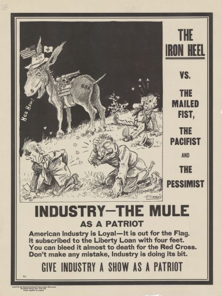 Poster featuring a caricaure in which a mule, wearing a hat with an American flag and Red Cross flag, and branded with "U.S.A.," is standing over three men he has apparently beaten. The mule is also wearing a saddle labeled: "American Industry," to which a machine gun is attached. The three men are labeled: "Pacifist, Hard Times, and Kaiserism;"and the Kaiserism man is a caricature of a German officer. Poster text reads: "THE IRON HEEL VS. THE MAILED FIST, THE PACIFIST, and THE PESSIMIST. INDUSTRY -- THE MULE AS A PATRIOT. American Industry is Loyal -- It is out for the Flag. It subscribed to the Liberty Loan with four feet. You can bleed it almost to death for the Red Cross. Don't make any mistake, Industry is doing its bit. GIVE INDUSTRY A SHOW AS A PATRIOT."