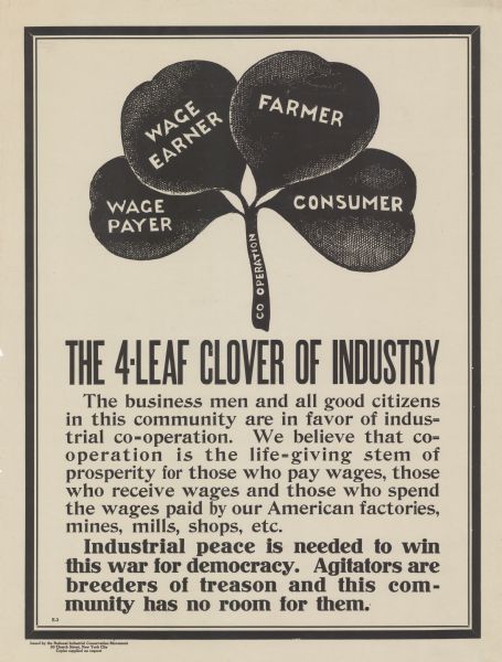 Poster featuring an illustration of a four-leaf clover, which is labeled: "Co-operation" on the stem. The four leaves are labeled: "Wage Payer, Wage Earner, Farmer, and Consumer." Poster text reads: "THE 4-LEAF CLOVER OF INDUSTRY. The business men and all good citizens in this community are in favor of industrial co-operation. We believe that co-operation is the life-giving stem of prosperity for those who pay wages, those who receive wages and those who spend the wages paid by our American factories, mines, mills, shops, etc. <b>Industrial peace is needed to win this war for democracy. Agitators are breeders of treason and this community has no room for them.</b>"