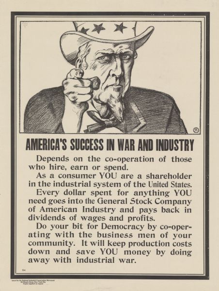 Poster featuring an illustration of Uncle Sam pointing at the viewer. Poster text reads: "AMERICA'S SUCCESS IN WAR AND INDUSTRY Depends on the co-operation of those who hire, earn or spend. As a consumer YOU are a shareholder in the industrial system of the United States. Every dollar spent for anything YOU need goes into the General Stock Company of American Industry and pays back in dividends of wages and profits. Do your bit for Democracy by co-operating with the business men of your community. It will keep production costs down and save YOU money by doing away with industrial war."
