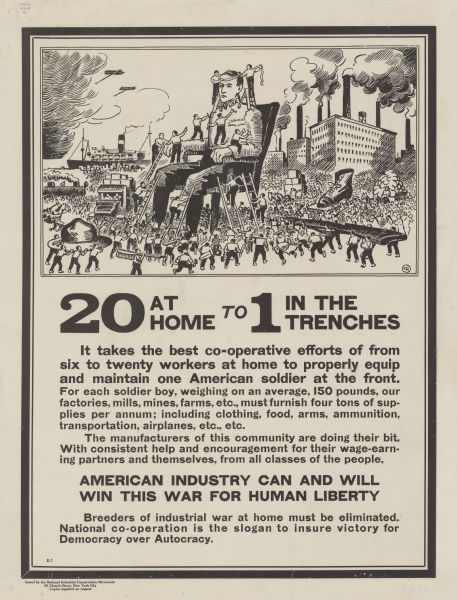 Poster featuring a cartoon panel that shows a crowd of men dressing a monumental soldier, who is sitting in a chair. The smaller men are bringing his hat, shoes, belt, and gun. They are surrounded by factories and ships. Poster text reads: "20 AT HOME TO 1 IN THE TRENCHES. <b>It takes the best co-operative efforts of from six to twenty workers at home to properly equip and maintain one American soldier at the front.</b> For each solider boy, weighing on an average, 150 pounds, our factories, mills, mines, farms, etc., must furnish four tons of supplies per annum; including clothing, foods, arms, ammunition, transportation, airplanes, etc., etc. The manufacturers of this community are doing their bit. With consistent help and encouragement for their wage-earning partners and themselves, from all classes of the people, <b>AMERICAN INDUSTRY CAN AND WILL WIN THIS WAR FOR HUMAN LIBERTY.</b> Breeders of industrial war at home must be eliminated. National co-operation is the slogan to insure victory for Democracy over Autocracy."