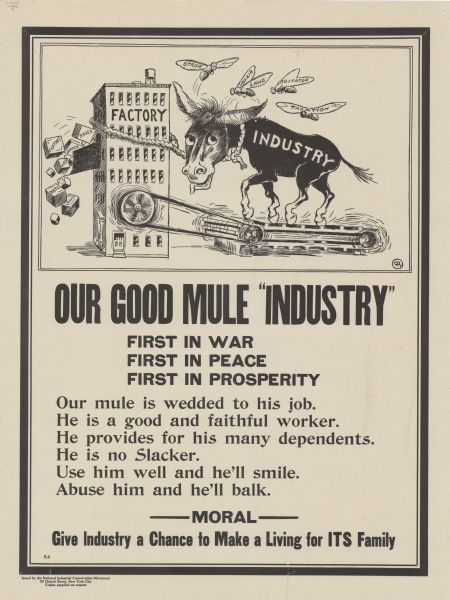 Poster featuring a cartoon panel in which an overworked mule, labeled: "Industry," is running on a treadmill that is belt-driving a wheel on the side of a building labeled: "Factory." Out of a chute on the building tumble boxes labeled: "Shoes, Clothes, Drugs, MDS [merchandise], and Hats." The mule is harassed by four horseflies, which are labeled: "Strife, Unfair Laws, Agitator, and Taxation." Poster text reads: "<b>OUR GOOD MULE "INDUSTRY" FIRST IN WAR FIRST IN PEACE FIRST IN PROSPERITY</b>. Our mule is wedded to his job. He is a good and faithful worker. He provides for his many dependents. He is no Slacker. Use him well and he'll smile. Abuse him and he'll balk. <b>MORAL - Give Industry a Chance to Make a Living for ITS Family.</b>"