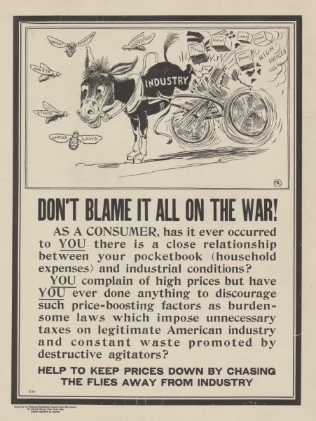 Poster featuring a cartoon panel depicting a mule, labeled: "Industry," which is being harassed by five horseflies, who are labeled: "Unfair Laws, Strife, Waste, Unjust Taxation, and Agitation." The mule is kicking his cart, which spills boxes labeled: "Clothes, Hats, MDSE [Merchandise], and Shoes." Among the debris from the cart are the words: "High Prices." Poster text reads: "<b>DON'T BLAME IT ALL ON THE WAR!</b> AS A CONSUMER, has it ever occurred to <u>YOU</u> there is a close relationship between your pocketbook (household expenses) and industrial conditions? <u>YOU</u> complain of high prices but have <u>YOU</u> ever done anything to discourage such price-boosting factors as burdensome laws which impose unnecessary taxes on legitimate American industry and constant waste promoted by destructive agitators? <b>HELP TO KEEP PRICES DOWN BY CHASING THE FLIES AWAY FROM INDUSTRY</b>" 