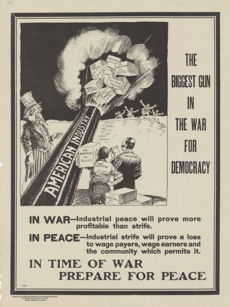 Poster featuring a cartoon panel depicting Uncle Sam firing a cannon labeled: "American Industry" to send supplies across the Atlantic towards people standing on the far shoreline labeled: "The Allies." The cannon is firing boxes labeled: "Munitions, Army Camp Supplies, Merchandise, U.S. Munitions for Allies, Food, U.S. Food for Allies, Hospital Supplies for U.S. Army, Supplies, U.S. Merchandise for Allies, and U.S. Supplies for Allies." These are being loaded by a man labeled: "Wage Earner," who is being overseen by a man labeled "Wage Payer." Poster text reads: "THE BIGGEST GUN IN THE WAR FOR DEMOCRACY. <b>IN WAR</b> — Industrial peace will be more profitable than strife. <b>In Peace</b> — Industrial strife will prove a loss to wage payers, wage earners and the community which permits it. IN TIME OF WAR PREPARE FOR PEACE."