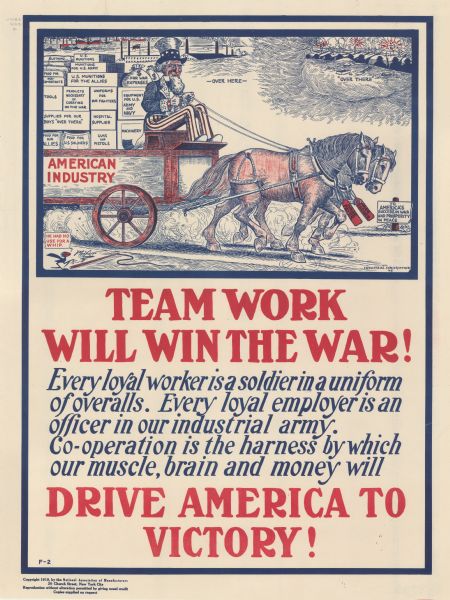 Poster featuring a cartoon panel in which Uncle Sam is riding on a wagon pulled by two horses, with text that reads "— Over Here —, and on the right near soldiers fighting from a trench is text that reads: "—Over There —." The wagon is labeled: "American Industry," and the horses are labeled: "Wage Payer and Wage Earner." The boxes on the back of the wagon are labeled: "Clothing, Food for Non-combatants, Tools, Supplies for Our Boys 'Over There,' Food for our Allies, U.S. Munitions, Munitions for U.S. Army, U.S. Munitions for the Allies, Products Necessary in Carrying on the War, Food for U.S. Soldiers, Uniforms for Our Fighters, Hospital Supplies, Guns and Pistols, $ for War Expenses, Equipment for U.S. Army and Navy, and Machinery." A sign near the wagon reads: "To America's Success in War and Prosperity and Peace." A cartoon blackbird at bottom left is commenting: "He had no use for a whip," while pointing to a discarded whip on the ground. Poster text reads: "TEAMWORK WILL WIN THE WAR! <i>Every loyal worker is a soldier in a uniform of overalls. Every loyal employer is an officer in our industrial army. Co-operation is the harness by which our muscle, brain and money will</i> DRIVE AMERICA TO VICTORY!"