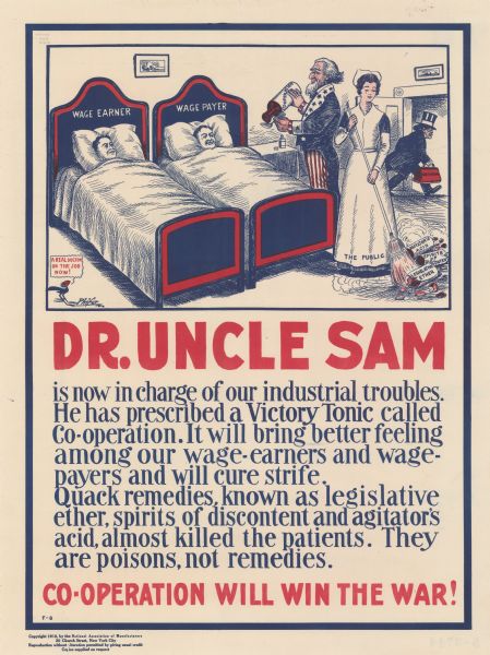 Poster including a cartoon illustration of Uncle Sam pouring medicine into a spoon for two bed-ridden patients, the "Wage Earner" and the "Wage Payer." The medicine bottle is labeled: "Co-operation." Next to Uncle Sam, a nurse labeled: "The Public" is sweeping up broken medicine bottles, which are labeled: "Agitator's Acid, Spirit of Discontent, and Legislative Ether." In the back of the room, a quack doctor whose medicine bag is labeled: "Agitation" is skulking out of the room. A cartoon blackbird is commenting: "A real doctor on the job now!" Poster text reads: "<b>DR. UNCLE SAM</b> is now in charge of our industrial troubles. He has prescribed a Victory Tonic called Co-operation. It will bring better feeling among our wage-earners and wage-payers and will cure strife. Quack remedies, known as legislative ether, spirits of discontent and agitator's acid, almost killed the patients. They are poisons, not remedies. <b>CO-OPERATION WILL WIN THE WAR!</b>"