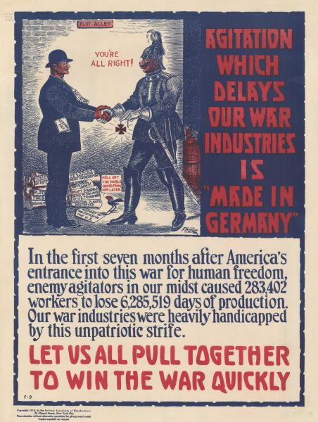 Poster featuring a cartoon illustration of two men meeting in "Plot Alley." One or both men are saying: "You're all right!" One man is wearing a suit labeled: "Agitator" and has a paper marked: "German Pay" in his pocket. He is shaking hands with a caricatured German knight, who is handing him an Iron Cross. A cartoon blackbird is commenting: "He'll get the double cross from him later." The German's sword is labeled: "Frightfulness." On the ground behind the agitator are scrolls labeled: "Waste, Strife, Plots, Fires, Disloyalty, Plots to Blow Up U.S. Shipyards, Inside Information for Germany, Industrial Unrest, Draft Scandals, Dates of Sailings of U.S. Transports, and Munitions Plants Destroyed." These are all bundled together as Report of Agitation in the U.S. Poster text reads: "<b>AGITATION WHICH DELAYS OUR WAR INDUSTRIES IS 'MADE IN GERMANY'</b> In the first seven months after America's entrance into this war for human freedom, enemy agitators in our midst caused 283,402 workers to lose 6,285,519 days of production. Our war industries were heavily handicapped by this unpatriotic strife. <b>LET US ALL PULL TOGETHER TO WIN THE WAR QUICKLY.</b>"