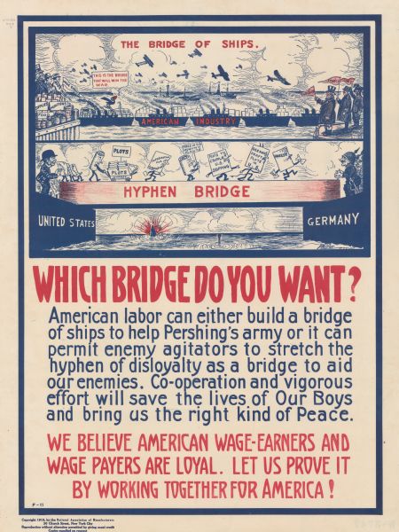 Poster featuring a cartoon illustration showing two different bridges. The first, labeled: "The Bridge of Ships," shows several large ships forming a bridge and labeled A"merican Industry," with airplanes flying overhead. Goods are piled to the left of the bridge and labeled "Supplies, Munitions, and Food." Standing by them are Uncle Sam, a Wage Payer, and a Wage Earner. To the right of the bridge three men are standing and waving pennants for England, France, and Italy. A cartoon blackbird comments: "This is the bridge that will win the war." The second bridge is labeled: "Hyphen Bridge," and it is a block of wood between the United States and Germany. To the left of the bridge, a man labeled: "Agitation in U.S." is sending anthropomorphic pieces of paper across the bridge. The papers are labeled "Agitation, Fires, Plots, Unrest, Information for Submarines, Fires in U.S. Munition Plants, Plots to Cripple U.S. Shipping, and German Draft Plots in U.S." On the other side of the bridge, two caricatured German soldiers are waiting to receive these papers. In the background, an American ship is sinking, and in the foreground a submarine periscope pokes out of the water. Poster text reads: "<b>WHICH BRIDGE DO YOU WANT?</b> American labor can either build a bridge of ships to help Pershing's army or it can permit enemy agitators to stretch the hyphen of disloyalty as a bridge to aid our enemies. Co-operation and vigorous effort will save the lives of Our Boys and bring us the right kind of peace. WE BELIEVE AMERICAN WAGE-EARNERS AND WAGE PAYERS ARE LOYAL. LET US PROVE IT BY WORKING TOGETHER FOR AMERICA!"