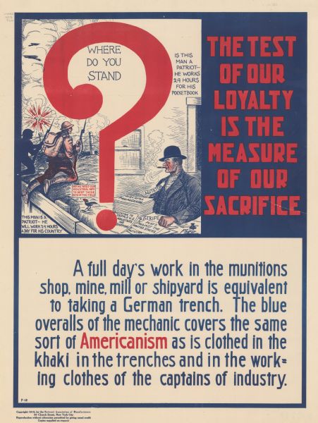 Poster featuring a cartoon illustration titled: "Where Do You Stand," with a large red question mark over the image. To the left of the question mark, a soldier is kneeling near a trench during battle, with the accompanying words: "This man is a patriot--he will work 24 hours a day for his country." A cartoon blackbird comments: "And we need our industrial army to keep these boys in the field." To the right of the question mark, a man labeled "Agitator" is seated at a desk, smoking a cigar. In front of him are a pile of papers titled "Disloyal Propaganda, Agitation to Cripple U.S. Industries and Shipping, Strife, Plots Against the U.S., and Agitation." He is accompanied by the words "Is this man a patriot--he works 24 hours a day for his pocketbook." Poster text reads: "<b>THE TEST OF OUR LOYALTY IS THE MEASURE OF OUR SACRIFICE</b> A full day's work in the munitions shop, mine, mill or shipyard is equivalent to taking a German trench. The blue overalls of the mechanic covers the same sort of <b>Americanism</b> as is clothed in the khaki in the trenches and in the working clothes of the captains of industry."