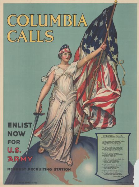 Poster featuring an illustration of Columbia, personification of the United States, standing on a globe and holding an American flag and a sword. A small plaque is in the lower right corner of the poster. Poster text reads: "COLUMBIA CALLS. Enlist Now for U.S. Army. Nearest recruiting station." 
Plaque text reads: "COLUMBIA CALLS
Dedicated to the People of the United States
Awake! ye men from dreams of Peace--
Nor sleep when danger's near,
But fling Old Glory to the breeze--
There are no cowards here!

Our fathers fought; like heroes died, 
For years their blood they gave
That honor, home and Peace be ours:
Awake! Thy country save!

Our flag for honor ever stands
To lift the weak. To lead the free.
America, our blessed land, 
Is calling, calling thee.

From North to South; from Sea to Sea,
I hear the answering cry;
"Thy sons forever shall be free
For thee will live and die!"

Then fling Old Glory to the main
Beneath her stars enroll,
For cowardice shall never stain
The glory of her folds.

The Stars and Stripes shall lead us on
A mighty host for right--
That Peace shall reign forevermore
And war from Earth take flight.
Frances Adams Halsted."