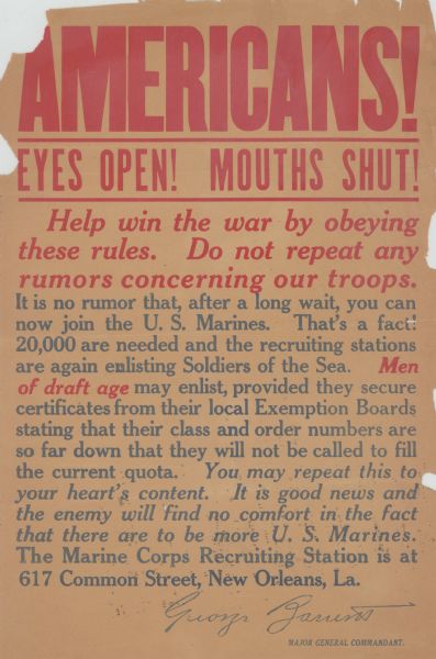 Recruitment poster for the U.S. Marines. Poster text reads: "Americans! Eyes Open! Mouths Shut! Help win the war by obeying these rules. Do not repeat any rumors concerning our troops. It is no rumor that, after a long wait, you can now join the U.S. Marines. That's a fact! 20,000 are needed and the recruiting stations are again enlisting Soldiers of the Sea. <i><b>Men of draft age</i></b> may enlist, provided they secure certificates from their local Exemption Boards stating that their class and order numbers are so far down that they will not be called to fill the current quota. <i>You may repeat this to your heart's content. It is good news and the enemy will find no comfort in the fact that there are to be more U. S. Marines.</i> The Marine Corps Recruiting Station is at 617 Common Street, New Orleans, La. George Zarrens, Major General Commandant."