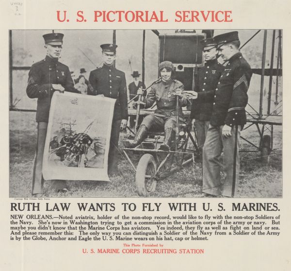 Poster featuring a photograph of a woman in a flight suit, sitting in an airplane. She is surrounded by four men standing wearing dress uniforms, one of whom is holding a poster. Poster text reads: "Ruth Law Wants to Fly With U.S. Marines. New Orleans. — Noted aviatrix, holder of the non-stop record, would like to fly with the non-stop Soldiers of the Navy. She's now in Washington trying to get a commission in the aviation corps of the army or navy. But maybe you didn't know that the Marine Corps has aviators. Yes indeed, they fly as well as fight on land or sea. And please remember this: The only way you can distinguish a Soldier of the Navy from a Soldier of the Army is by the Globe, Anchor and Eagle the U.S. Marine wears on his hat, cap or helmet. This Photo Furnished by U.S. Marine Recruiting Station."