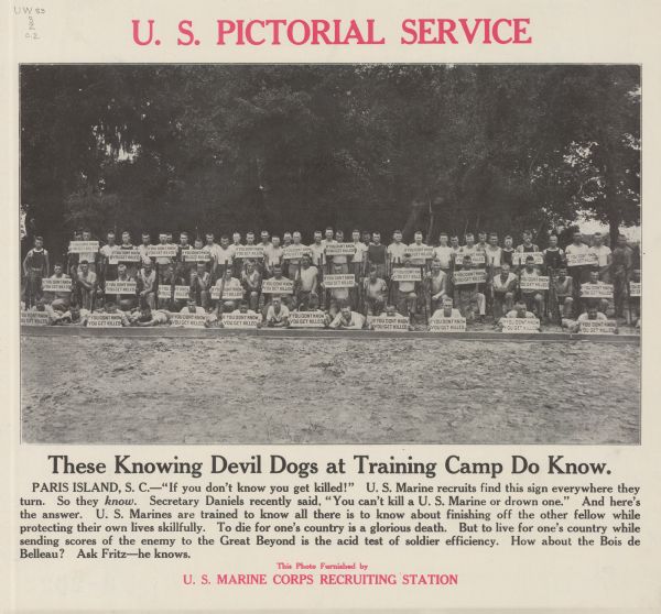 Poster featuring a photograph of a group of Marine recruits posing with their rifles. Some are holding signs that read: "IF YOU DONT [sic] KNOW YOU GET KILLED." Poster text reads: "These Knowing Devil Dogs at Training Camp Do Know. Paris Island, S.C. — 'If you don't know you get killed!' U.S. Marine recruits find this sign everywhere they turn. So they <i>know</i>. Secretary Daniels recently said, 'You can't kill a U. S. Marine or drown one.' And here's the answer. U.S. Marines are trained to know all there is to know about finishing off the other fellow while protecting their own lives skillfully. To die for one's country is a glorious death. But to But to live for one's country while sending scores of the enemy to the Great Beyond is the acid test of soldier efficiency. How about the Bois de Belleau? Ask Fritz — he knows. This Photo Furnished by U.S. Marine Corps Recruiting Station."