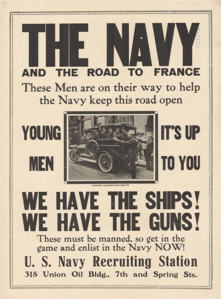 Poster featuring a photograph of sailors smiling and waving their caps from the back of a truck marked U.S. Navy. Poster text reads: "THE NAVY AND THE ROAD TO FRANCE. These Men are on their way to help the Navy keep this road open. YOUNG MEN IT'S UP TO YOU. WE HAVE THE SHIPS! WE HAVE THE GUNS! These must be manned so get in the game and enlist in the Navy NOW! U.S. Navy Recruiting Station 318 Union Oil Bldg., 7th and Spring Sts."