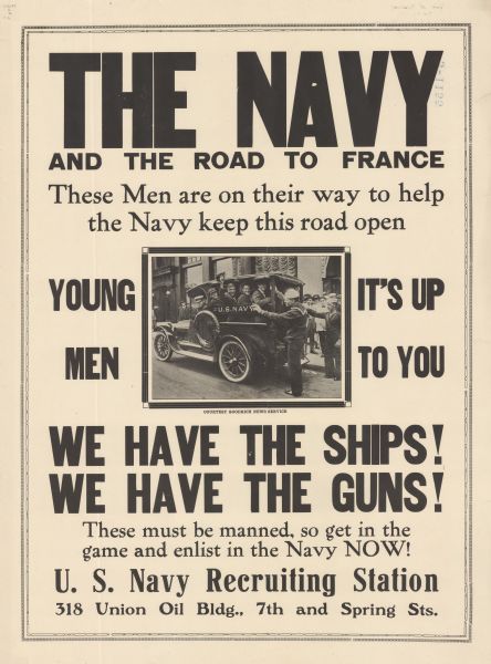 Poster featuring a photograph of sailors smiling and waving their caps from the back of a truck marked U.S. Navy. Poster text reads: "THE NAVY AND THE ROAD TO FRANCE. These Men are on their way to help the Navy keep this road open. YOUNG MEN IT'S UP TO YOU. WE HAVE THE SHIPS! WE HAVE THE GUNS! These must be manned so get in the game and enlist in the Navy NOW! U.S. Navy Recruiting Station 318 Union Oil Bldg., 7th and Spring Sts." 