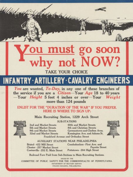 Poster featuring an illustration of soldiers lined up, planes flying overhead, a cavalry-mounted officer on horseback, and a cannon nearby. Poster text reads: "<u>You must</u> go soon why not NOW? Take Your Choice: Infantry — Artillery — Cavalry — Engineers. <i>You</i> are wanted, <i>To-day</i>, in any of these branches of the service if you are a <i>Citizen</i> — Your <i>Age</i> is 18 to 40 years — your <i>Height</i> 5 feet 4 inches or over — Your <i>Weight</i> more than 124 pounds. ENLIST FOR THE 'DURATION OF THE WAR' IF YOU PREFER. HERE IS WHERE TO SIGN UP: Main Recruiting Station, 1229 Arch Street Sub-stations 2nd and Market Streets 5th and Market Streets 9th and Market Streets 32nd and Market Streets 60th and Market Streets 8th and Christian Streets Germantown and Chelten Aves. Kensington Ave. and Adams St. Frankford Avenue and Orthodox Street AUXILIARY STATIONS NEAR PHILADELPHIA Bristol — 422 Mill Street Chester — 257 Market Street Coatesville 252 E. Main Street Conshohocken — First Ave. and Fayette Street Pottstown — 264 High Street Railroad Fare Paid from Sub-stations to Main Recruiting Stations. Issued by the COMMITTEE OF PUBLIC SAFETY FOR THE COMMONWEALTH OF PENNSYLVANIA Department of Military Service Finance Building, Pennsylvania."