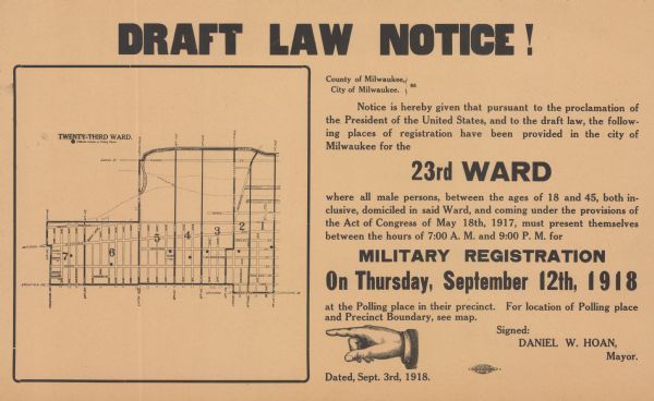 Poster providing information about draft registration in the twenty-third district of Milwaukee. Includes map of the district showing precinct boundaries and polling places. Poster text reads: "DRAFT LAW NOTICE! County of Milwaukee, City of Milwaukee. Notice is hereby given that pursuant to the proclamation of the President of the United States, and to the draft law, the following places of registration have been provided in the city of Milwaukee for the 23rd WARD where all male persons, between the ages of 18 and 45, both inclusive, domiciled in said Ward, and coming under the provisions of the Act of Congress of May 18, 1917, must present themselves between the hours of 7:00 A.M. and 9:00 P.M. for MILITARY REGISTRATION On Thursday September 12, 1918 at the Polling place in their precinct. For location of Polling place and precinct boundary, see map. Signed: Daniel W. Hoan, Mayor. Dated, September 3rd, 1918."