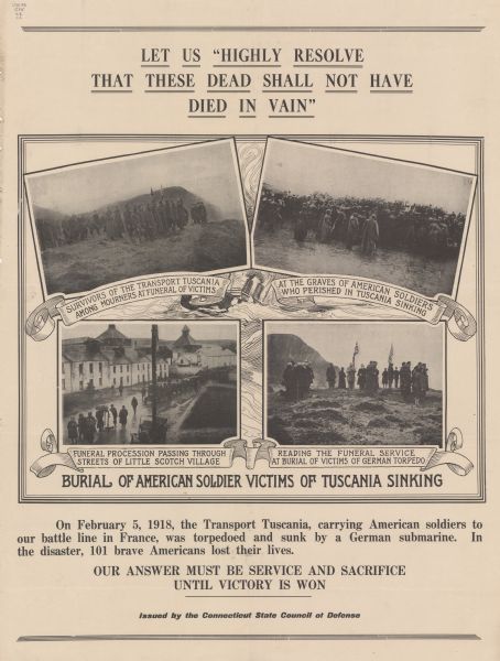 Poster memorializing the American casualties of the sinking of the <i>Tuscania</i>. Included are four photographs from the funerary procession. These are titled Survivors of the Transport Tuscania Among Mourners at Funeral of Victims; At the Graves of American Soldiers Who Perished in Tuscania Sinking; Funeral Procession Passing Through Streets of Little Scotch Village; Reading the Funeral Service at Burial of Victims of German Torpedo. Poster text reads: Let Us Highly Resolve That These Dead Shall Not Have Died In Vain. On February 5, 1918, the transport Tuscania, carrying American soldiers to the battle line in France, was torpedoed and sunk by a German submarine. In the disaster, 101 brave Americans lost their lives. Our answer must be service and sacrifice until victory is won 