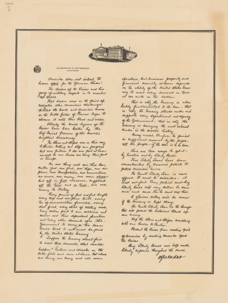 Poster reprinting a letter from Secretary of the Treasury William Gibbs McAdoo. The letter reads: "American does not intend to become <u>spoil</u> for the German Kaiser! The dream of the Kaiser and his gang of military despots is to master the world. That dream was on the point of realization when America's challenge thrilled the world and America's heroes on the battle fields of France began to obscure it with their blood and valor. Already the crack legions of the Kaiser have been beaten by the brief-trained freemen of the world's mightiest democracy. The Stars and Stripes are on their way to Berlin. Nothing can stop our progress but our failure to do our part at home as well as our heroes are doing their part in Europe. No one thing will win this war. Neither food, nor fuel, nor ships, nor air-planes, nor transportation, nor ammunition, nor armies, nor money, nor men <u>alone</u>-but <u>all</u> in <u>full</u> measure, supplied <u>all the time</u> and <u>on time</u>, are necessary to Victory. Every pound of food and fuel bought, every ship and air-plane built, every ton of ammunition furnished, every shot fired, every shred of clothing made, every dollar paid to our soldiers and sailors and their dependent families and every other demand upon the government to carry on the war, comes back to and must be paid by the United States Treasury. Suppose the Treasury should fail to meet these demands, what would happen? Failure and disaster on the battle-field and ruin at home. Not alone our army, our navy, and all war operations, but business prosperity and financial security at home depend on the ability of the United States Treasury to meet every demand on time at 100 cents on the dollar. That is why the Treasury is absolutely fundamental to the war - that is why the Treasury stands under and supports every department and agency of the government - that is why the Treasury is carrying the most colossal burden in the world's history. Money must, therefore, be provided in sufficient amount by the people - <u>all</u> the people - if the war is to be won. There are two ways to get it - by taxation and by Liberty Bonds. Three Liberty Loans have been oversubscribed by America's patriots to protect America's heroes. The Fourth Liberty Loan is now offered. It must be subscribed - it must not fail. Every patriot must buy liberty bonds with every dollar he can raise and save. Then he must keep them. A glorious victory will be soon if the Treasury is kept strong. The Fourth Liberty Loan is the barrage that will precede the victorious thrust of our army. Keep the stars and stripes marching with our heroes to Berlin. Prevent the Kaiser from making spoil of America by making America spoil the Kaiser. Buy Liberty Bonds and help make liberty supreme throughout the world. W.G. McAdoo."