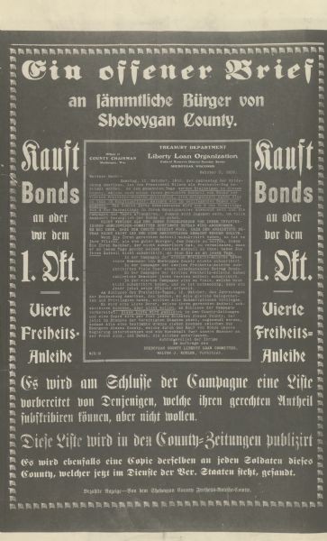 Poster reproducing an open letter from Walter Kohler on behalf of the Sheboygan County Liberty Loan Committee, to the citizens of Sheboygan County, informing them of the upcoming "Freedom Day" on October 12, 1918. On Freedom Day they will be able to purchase bonds in the Fourth Liberty Loan drive if they have not already done so. Poster is in German. In addition to the letter, poster text reads: Ein offener Brief an sämmtliche Bürger von Sheboygan County [An open letter to all the citizens of Sheboygan County]. Kauft Bonds on oder vor dem 1. Okt. [Purchase bonds on or before Oct. 1st.] Vierte Freiheits-Anleihe. [Fourth Liberty Loan] Es wird am Schlusse der Campagne eine Liste vorbereitet von Denjenigen, welche ihren gerechten Antheil subskribiren konnen, aber nicht wollen. [At the end of the campaign a list will be prepared, of those who could subscribe to their fair share but did not want to.] Diese Listen wird in den County-Zeitungen publizirt. [These lists will be published in the county newspapers.] Es wird ebenfalls eine Copie denselben an jeden Soldaten dieses County, welcher jetzt in Dienste der Ver. Staaten steht, gesandt. [A copy of the same will be sent to every soldier of the county who is currently in the service of the United States.]  