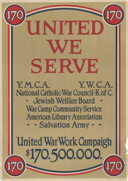 Poster advertising the coalition of groups for the United War Work Campaign, which began in November 1918 and raised funds to support entertainment for American troops stationed in France after the war. Poster includes circles with the number 170, in reference to the fundraising goal of $170,500,000. Poster text reads: "United We Serve. Y.M.C.A. [Young Men's Christian Association], Y.W.C.A. [Young Women's Christian Association], National Catholic War Council-K. of C. [Knights of Columbus], Jewish Welfare Board, War Camp Community Service, American Library Association, Salvation Army. United War Work Campaign. $170.500.000. " 