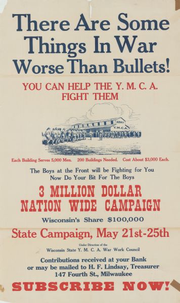 Poster with an illustration of soldiers marching toward a building. The building is marked "Army Y.M.C.A." Poster text reads: "There Are Some Things in War Worse than Bullets! You Can Help Fight The Y.M.C.A. Fight Them. Each Building Serves 5,000 Men. 200 Buildings Needed. Cost About $3,000 Each. The Boys at the Front will be Fighting for You. Now Do Your Bit For The Boys. 3 Million Dollar Nation Wide Campaign. Wisconsin's Share $100,000. State Campaign, May 21st-25th. Under Direction of the Wisconsin State Y.M.C.A. War Work Council. Contributions received at your Bank or may be mailed to H.F. Lindsay, Treasurer 147 Fourth St., Milwaukee. Subscribe Now!"
