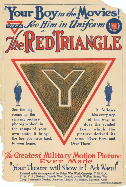 Poster featuring an illustration of a large triangle made of up soldiers standing in tight formation. In the middle is a large "Y." A sailor is on the right and left of the large triangle. Poster reads: “'Your Boy In The Movies!' YMCA. See Him in Uniform in the Red Triangle. United War Work Campaign. For The Boys Over There. See the big scenes in the stirring picture photographed in the camps of your own state; it brings the boy you have back to your home. It follows him every step of the way, as does the symbol from which the picture derived its name, 'Over Here and Over There.' The Greatest Military Motion Picture Ever Made. 'Your Theatre will Show It! Ask When!' Released under the auspices of the United War Work Campaign, Y.M.C.A., Y.W.C.A., National Catholic War Council, Jewish Welfare Board, War Camp Community Service, American Library Association, Salvation Army." 