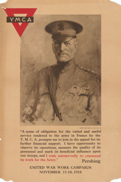 World War I illustrated poster featuring a portrait of General Pershing. The YMCA logo is at the top left of the poster. Poster includes Pershing quote cabled from France August 21, 1918: "A sense of obligation for the varied and useful service rendered to the army in France by the Y.M.C.A. prompts me to join in the appeal for its further financial support. I have opportunity to observe its operations, measure the quality of its personnel and mark its beneficial influence upon our troops, and I wish unreservedly to commend its work for the Army." Pershing. Remaining poster text reads: "United War Work Campaign. November 11-18, 1918."