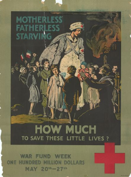 Poster featuring an illustration of a woman wearing clothing with the Red Cross insignia on it. She is standing in the middle of a crowd of children. Another woman is on her knees holding a child up to the woman. 
The poster reads: "Motherless, Fatherless, Starving. How Much To Save These Little Lives? War Fund Week. One Hundred Million Dollars. May 20th - 27th." There is a Red Cross insignia at the bottom right side of the poster. 