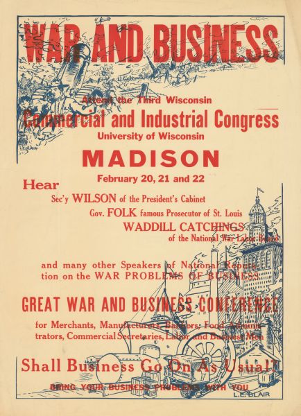 Poster with red text overlaying illustrations in blue. The top left illustration is of soldiers with cannons on battlefront. At the bottom right is an illustration of tall buildings, factories, ships, trucks, and a wharf. Text reads: "War and Business. Attend the Third Wisconsin Commercial and Industrial Congress, University of Wisconsin, Madison, February 20, 21, and 22. Hear Sec'y Wilson of the president's cabinet, Gov. Folk [the] Famous Prosecutor of St. Louis, Waddill Catchings of the National War Labor Board, and Many Other Speakers of National Reputation on the War Problems of business. Great War and Business Conference for Merchants, Manufacturers, Bankers, Food Administrators, Commercial Secretaries, Labor, and Business Men. Shall Business Go On as Usual? Bring Your Business Problems With You."                   