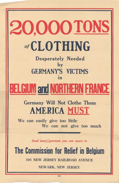 Poster with red and blue lettering. Text reads: "20,000 Tons of Clothing. Desperately Needed by Germany's Victims in Belgium and Northern France. Germany Will Not Clothe Them. America Must. We can easily give too little. We can not give too much. Send every garment you can spare to The Commission for Relief in Belgium. 101 New Jersey Railroad Avenue, Newark, New Jersey."