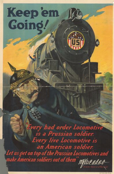 Poster featuring an illustration of a Prussian leader looking back in fear at a large locomotive, with a US seal on the front, heading towards him. Text reads: "Keep 'em going! 'Every bad order Locomotive is a Prussian soldier. Every live Locomotive is an American soldier. Let us get on top of the Prussian Locomotives and make American soldiers out of them.' W.G. McAdoo, Director General of Railroads."