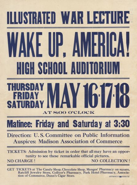 Poster with blue text that reads: "Illustrated War Lecture. Wake Up, America! High School Auditorium. Thursday Friday Saturday May 16•17•18 at 8:00 o'clock. Matinee: Friday and Saturday at 3:30. Direction U.S. Committee on Public Information Auspices: Madison Association of Commerce. Tickets: Admission by ticket in order that all may have an opportunity to see these remarkable official pictures. No Charge! No Collection! Get tickets at The Candy Shop, Chocolate Shop, Menges' Pharmacy on square, Ratcliff Jewelry Store, Collyer's Pharmacy, Park Hotel Pharmacy, Association of Commerce, Dunn's Cigar Store."