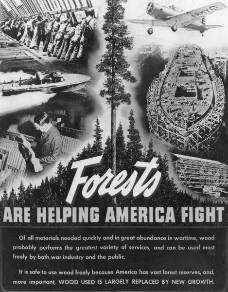 A photographic copy of a World War II era poster which extols the value of forest products in the American war effort. There are vignettes illustrating the use of wood for shipbuilding, planes, and gun stocks. The poster proclaims: "Forests are Helping America Fight."