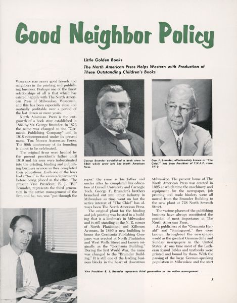 The first page of an article published in <i>The Westerner</i>, a publication for the employees of the Western Printing & Lithographing Company of Racine. The article summarizes the history of the Germania Publishing Company (re-named The North American Press in 1918), of Milwaukee and features photographs of the founder, George Brumder (1839-1910); his son and successor as president of The North American Press, George Frederick Brumder (1878-1961); and grandson Edward John Brumder Sr. (1907-1998), at the time vice president of The North American Press. Edward would succeed his father, George F. Brumder, as president. Western Printing printed Little Golden Books for children.  After 1941, The North American Press providing the binding services for Little Golden Books.   