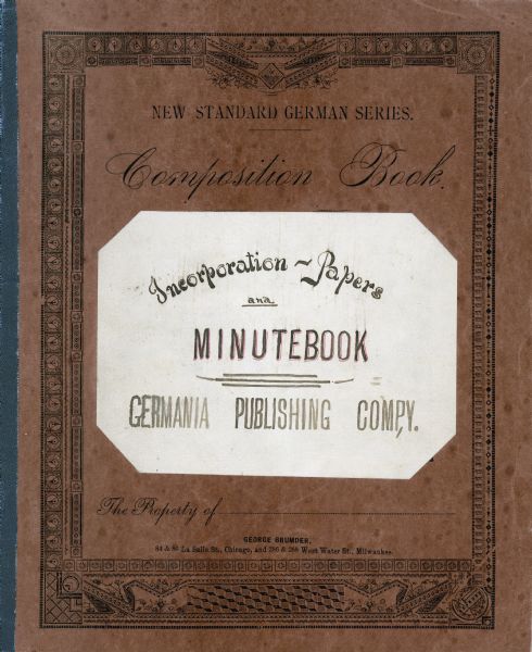 The cover of a composition book printed by the Germania Publishing Company. A label identifies the contents as "Incorporation-Papers and Minutebook, Germania Publishing Comp,y [sic]". The book records the issuance of 998 shares of stock to The Germania Company's founder and president, George Brumder (1839-1910) on January 7, 1889. Brumder immediately gave one share of stock each to his daughters Amalie Christine and Ida Johanna Brumder, who were his only children over 21 years of age at the time.