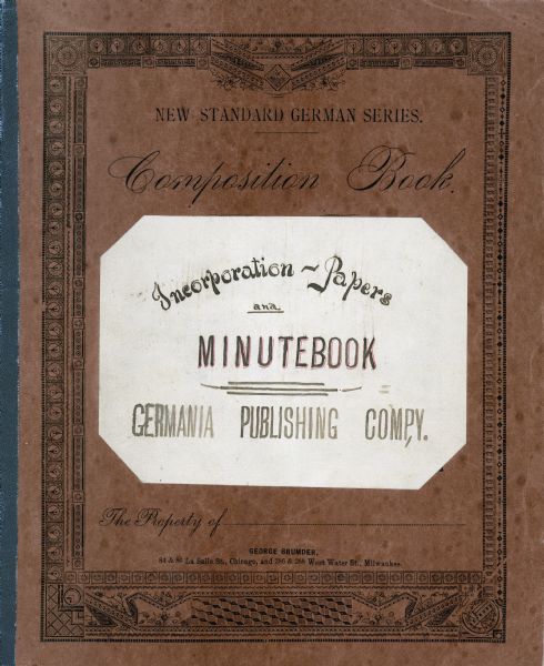 The cover of a composition book printed by the Germania Publishing Company. A label identifies the contents as "Incorporation-Papers and Minutebook, Germania Publishing Comp,y [sic]". The book records the issuance of 998 shares of stock to The Germania Company's founder and president, George Brumder (1839-1910) on January 7, 1889. Brumder immediately gave one share of stock each to his daughters Amalie Christine and Ida Johanna Brumder, who were his only children over 21 years of age at the time.   