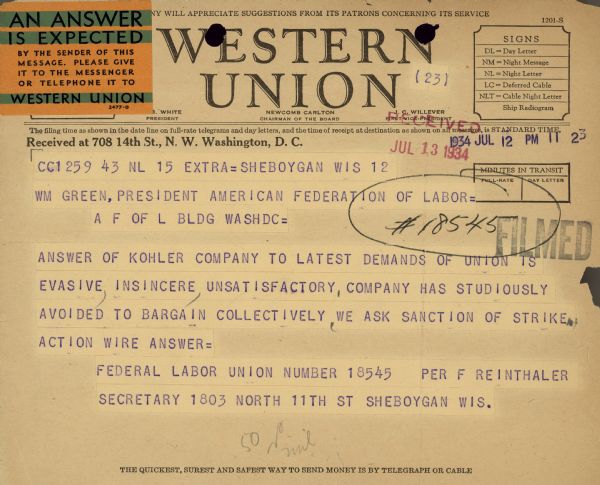 Telegram received July 13 reads: "WM Green, President of American Federation of Labor = A F OF L BLDG WASHDC = Answer of Kohler Company to latest demands of union is evasive, insincere, unsatisfactory, company has studiously avoided to bargain collectively, we ask sanction of strike. Action Wire Answer = Federal Labor Union Number 18545 Per F. Reinthaler Secretary 1803 North 11th St Sheboygan Wis."